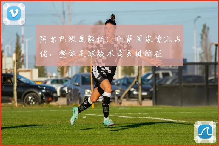 阿尔巴深度解析：巴萨国家德比占优，整体足球战术是关键所在