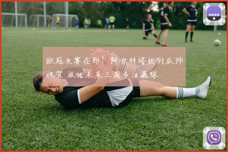 欧冠决赛在即！阿尔特塔收到瓜帅祝贺 放话未来三周专注赢球