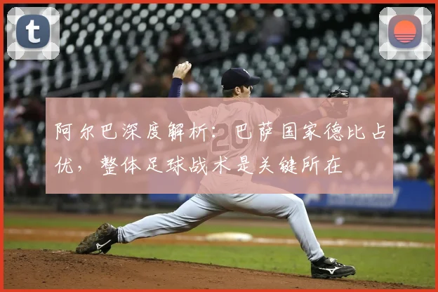 阿尔巴深度解析：巴萨国家德比占优，整体足球战术是关键所在