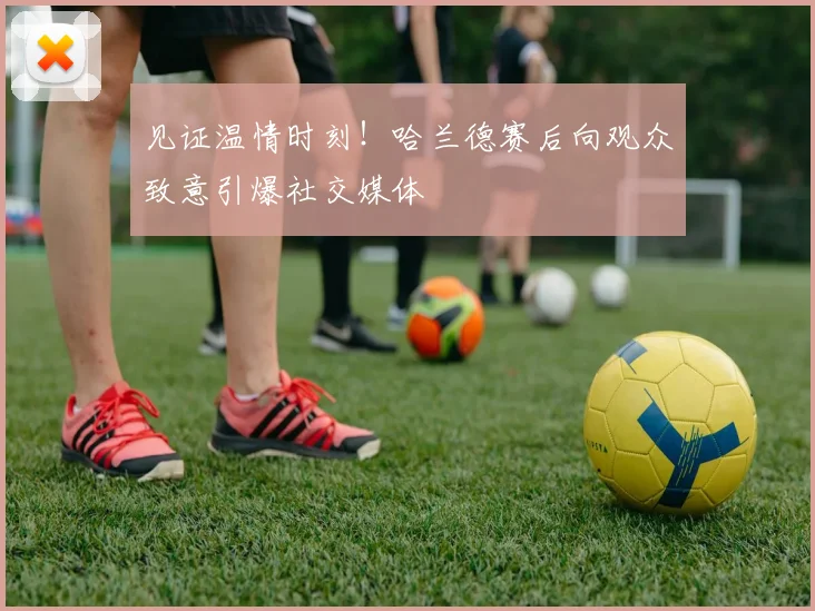 见证温情时刻！哈兰德赛后向观众致意引爆社交媒体