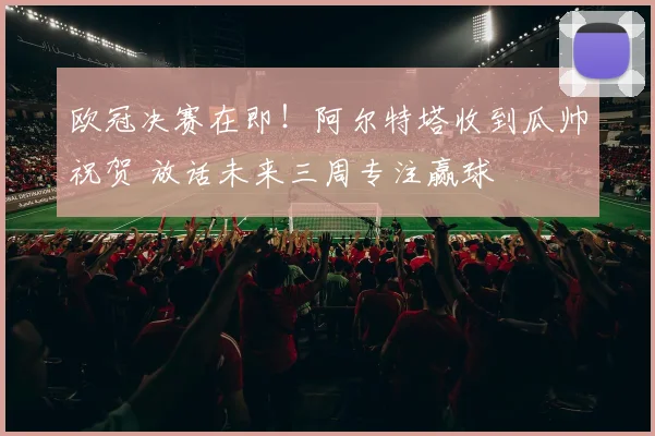欧冠决赛在即！阿尔特塔收到瓜帅祝贺 放话未来三周专注赢球
